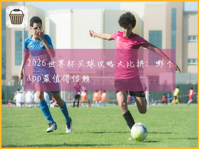 2026世界杯买球攻略大比拼：哪个App最值得信赖