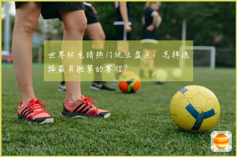 世界杯竞猜热门玩法盘点，怎样选择最具胜算的赛程？